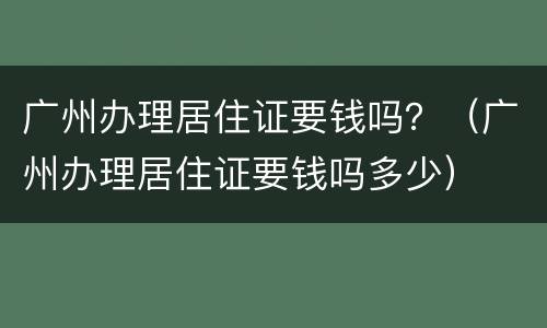 广州办理居住证要钱吗？（广州办理居住证要钱吗多少）