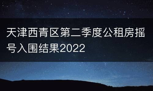天津西青区第二季度公租房摇号入围结果2022