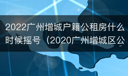 2022广州增城户籍公租房什么时候摇号（2020广州增城区公租房）