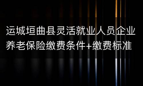 运城垣曲县灵活就业人员企业养老保险缴费条件+缴费标准