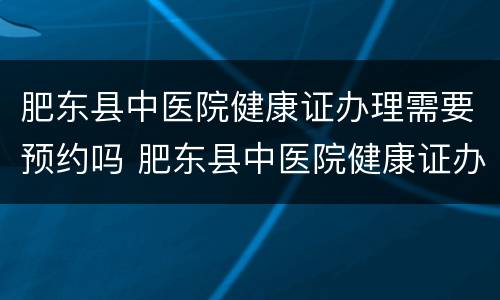 肥东县中医院健康证办理需要预约吗 肥东县中医院健康证办理需要预约吗多少钱