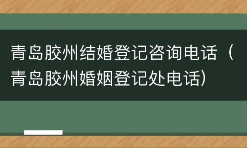 青岛胶州结婚登记咨询电话（青岛胶州婚姻登记处电话）