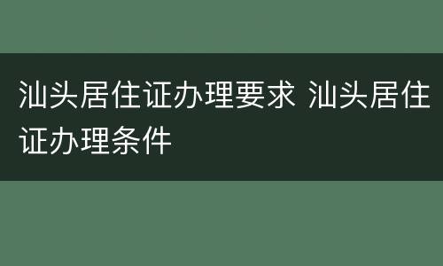 汕头居住证办理要求 汕头居住证办理条件