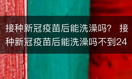 接种新冠疫苗后能洗澡吗？ 接种新冠疫苗后能洗澡吗不到24小时