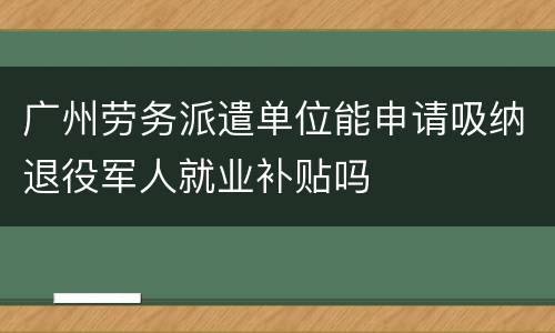 广州劳务派遣单位能申请吸纳退役军人就业补贴吗