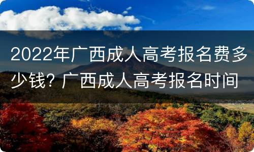 2022年广西成人高考报名费多少钱? 广西成人高考报名时间2022