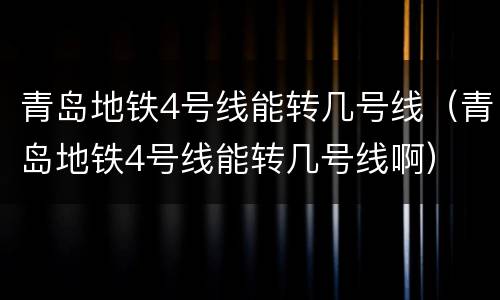 青岛地铁4号线能转几号线（青岛地铁4号线能转几号线啊）