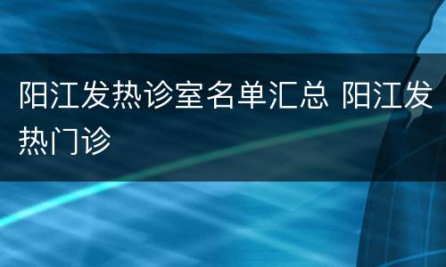 阳江发热诊室名单汇总 阳江发热门诊