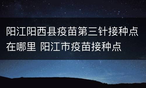 阳江阳西县疫苗第三针接种点在哪里 阳江市疫苗接种点