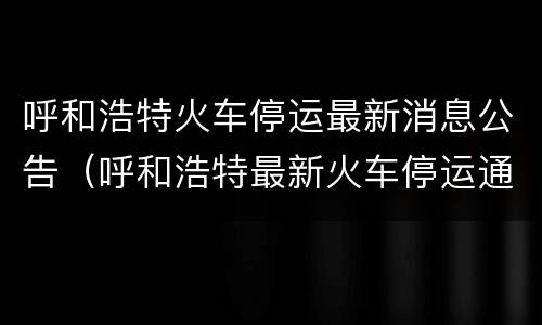 呼和浩特火车停运最新消息公告（呼和浩特最新火车停运通知）
