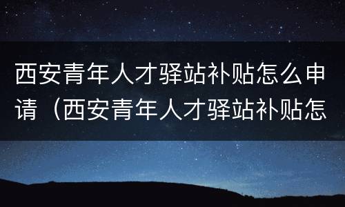 西安青年人才驿站补贴怎么申请（西安青年人才驿站补贴怎么申请领取）