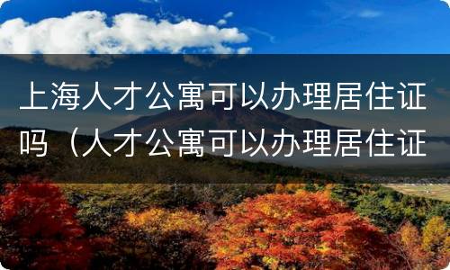 上海人才公寓可以办理居住证吗（人才公寓可以办理居住证吗?）