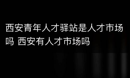 西安青年人才驿站是人才市场吗 西安有人才市场吗