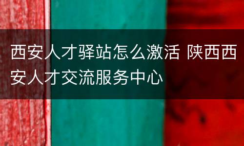 西安人才驿站怎么激活 陕西西安人才交流服务中心
