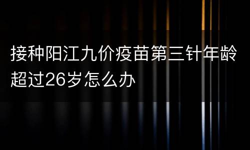 接种阳江九价疫苗第三针年龄超过26岁怎么办