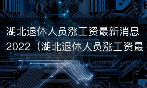 湖北退休人员涨工资最新消息2022（湖北退休人员涨工资最新消息2022公布）