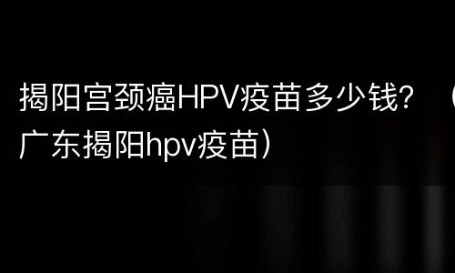 揭阳宫颈癌HPV疫苗多少钱？（广东揭阳hpv疫苗）