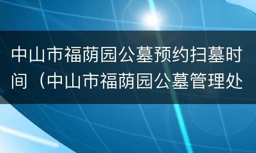 中山市福荫园公墓预约扫墓时间（中山市福荫园公墓管理处电话）