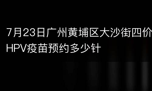7月23日广州黄埔区大沙街四价HPV疫苗预约多少针