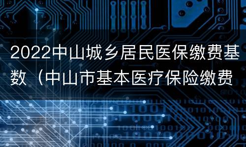 2022中山城乡居民医保缴费基数（中山市基本医疗保险缴费基数）