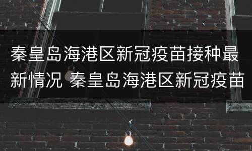 秦皇岛海港区新冠疫苗接种最新情况 秦皇岛海港区新冠疫苗接种最新情况查询