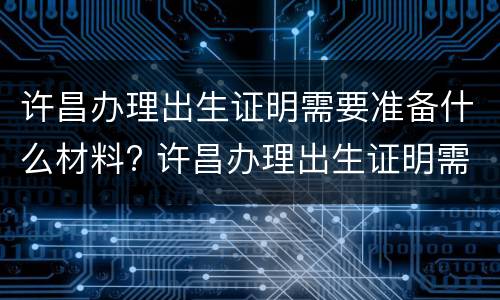 许昌办理出生证明需要准备什么材料? 许昌办理出生证明需要准备什么材料呢