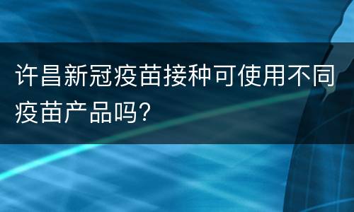 许昌新冠疫苗接种可使用不同疫苗产品吗?