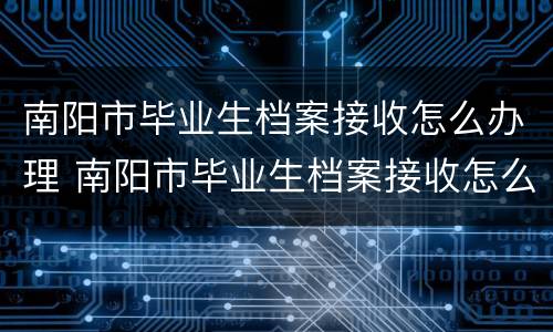 南阳市毕业生档案接收怎么办理 南阳市毕业生档案接收怎么办理的