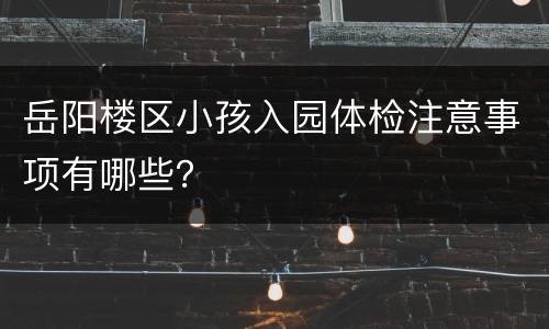 岳阳楼区小孩入园体检注意事项有哪些？