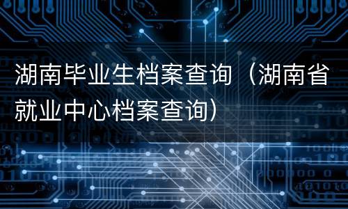 湖南毕业生档案查询（湖南省就业中心档案查询）