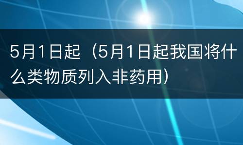 5月1日起（5月1日起我国将什么类物质列入非药用）