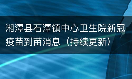 湘潭县石潭镇中心卫生院新冠疫苗到苗消息（持续更新）
