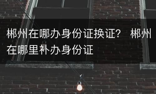 郴州在哪办身份证换证？ 郴州在哪里补办身份证
