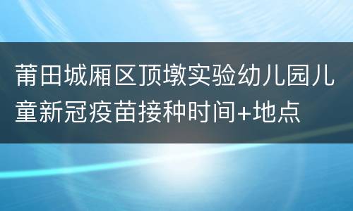莆田城厢区顶墩实验幼儿园儿童新冠疫苗接种时间+地点