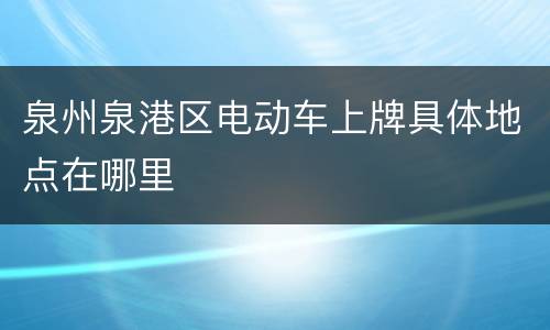 泉州泉港区电动车上牌具体地点在哪里