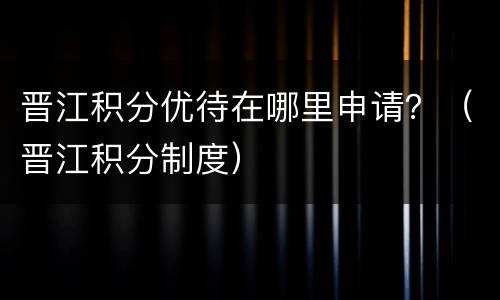 晋江积分优待在哪里申请？（晋江积分制度）