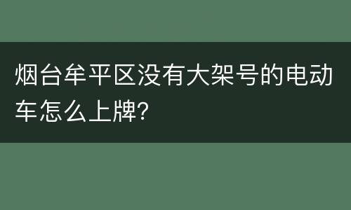 烟台牟平区没有大架号的电动车怎么上牌？