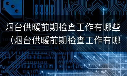 烟台供暖前期检查工作有哪些（烟台供暖前期检查工作有哪些地方）