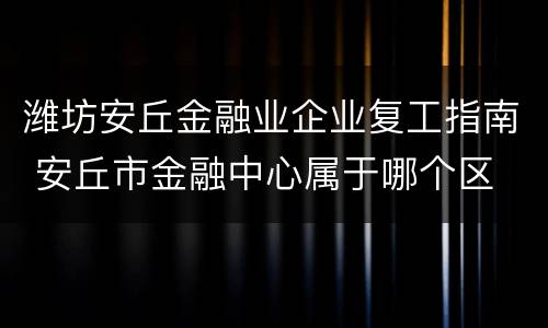 潍坊安丘金融业企业复工指南 安丘市金融中心属于哪个区