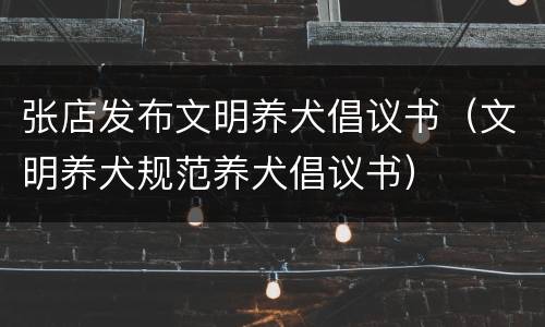 张店发布文明养犬倡议书（文明养犬规范养犬倡议书）