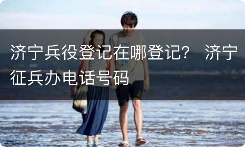 济宁兵役登记在哪登记？ 济宁征兵办电话号码