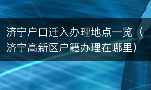 济宁户口迁入办理地点一览（济宁高新区户籍办理在哪里）