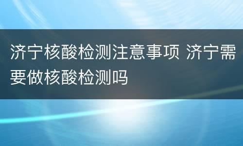 济宁核酸检测注意事项 济宁需要做核酸检测吗