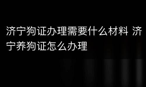 济宁狗证办理需要什么材料 济宁养狗证怎么办理
