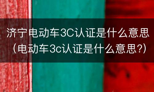 济宁电动车3C认证是什么意思（电动车3c认证是什么意思?）