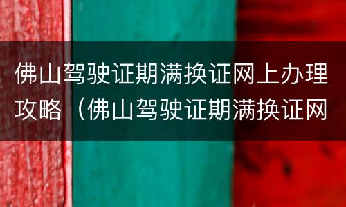 佛山驾驶证期满换证网上办理攻略（佛山驾驶证期满换证网上申请）