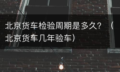 北京货车检验周期是多久？（北京货车几年验车）