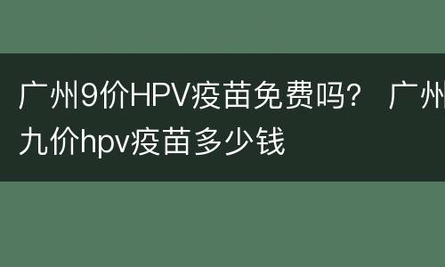广州9价HPV疫苗免费吗？ 广州九价hpv疫苗多少钱