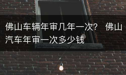 佛山车辆年审几年一次？ 佛山汽车年审一次多少钱