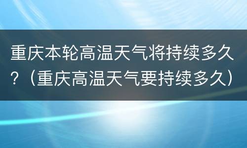 重庆本轮高温天气将持续多久?（重庆高温天气要持续多久）